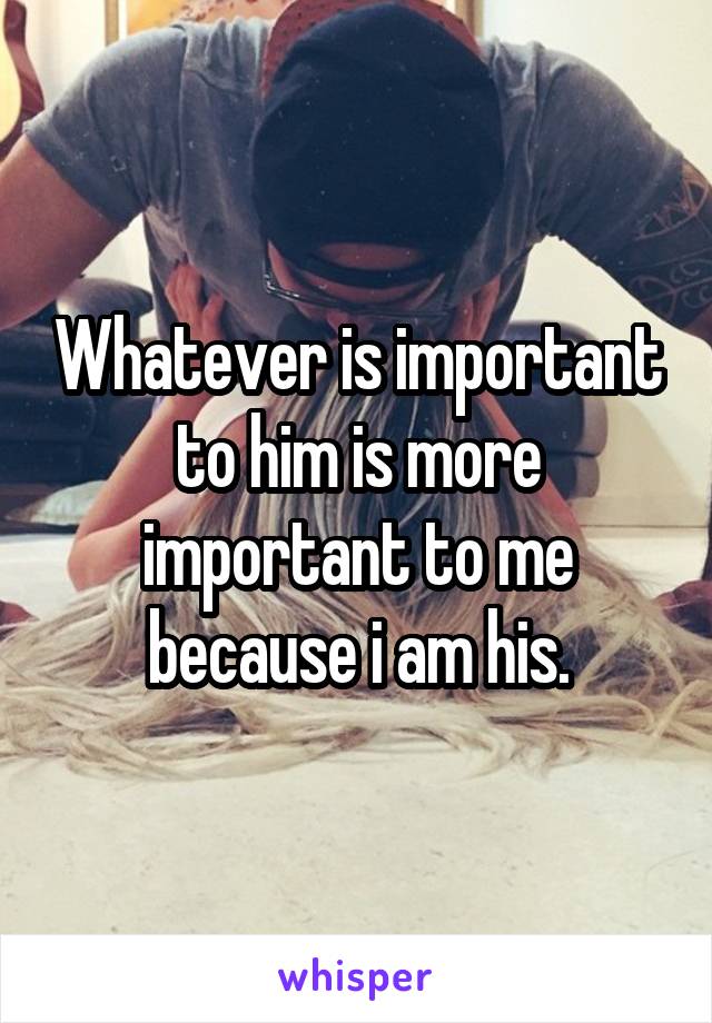 Whatever is important to him is more important to me because i am his.