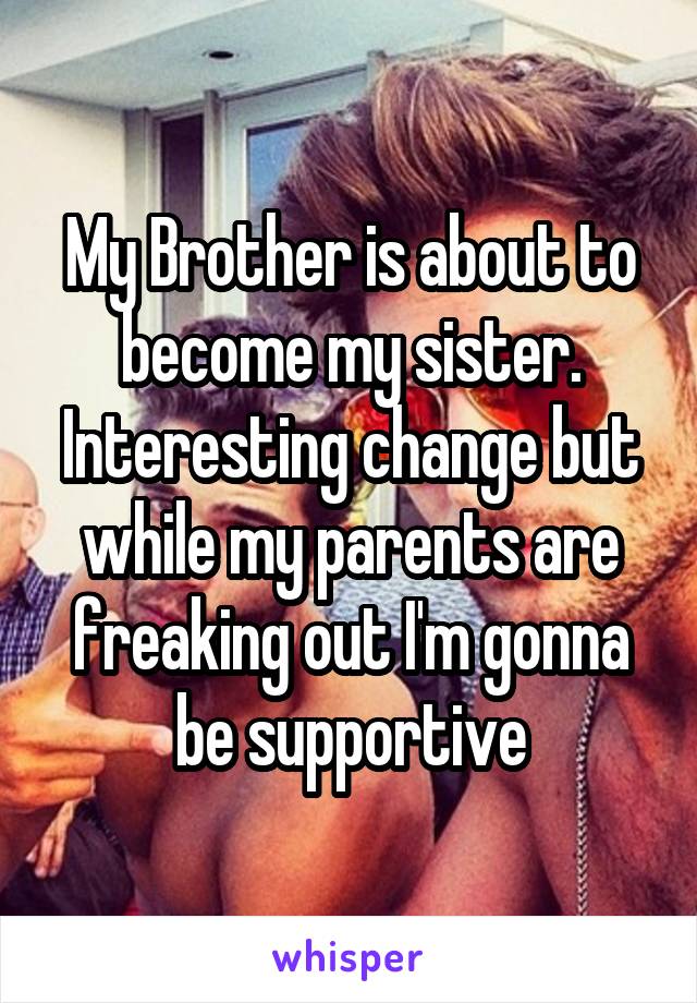 My Brother is about to become my sister. Interesting change but while my parents are freaking out I'm gonna be supportive