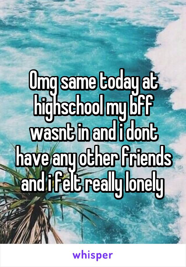 Omg same today at highschool my bff wasnt in and i dont have any other friends and i felt really lonely 