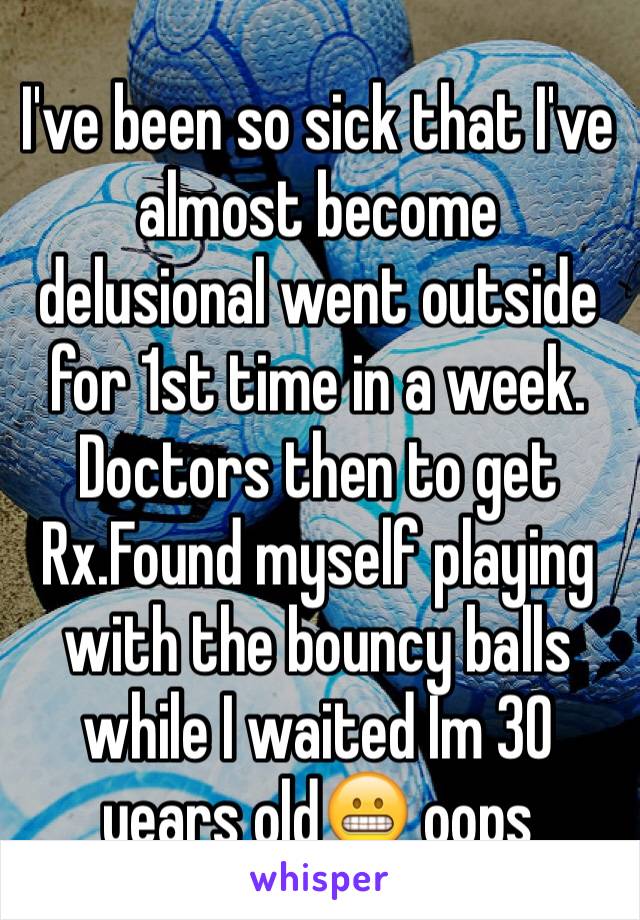 I've been so sick that I've almost become delusional went outside for 1st time in a week. Doctors then to get Rx.Found myself playing with the bouncy balls while I waited Im 30 years old😬 oops