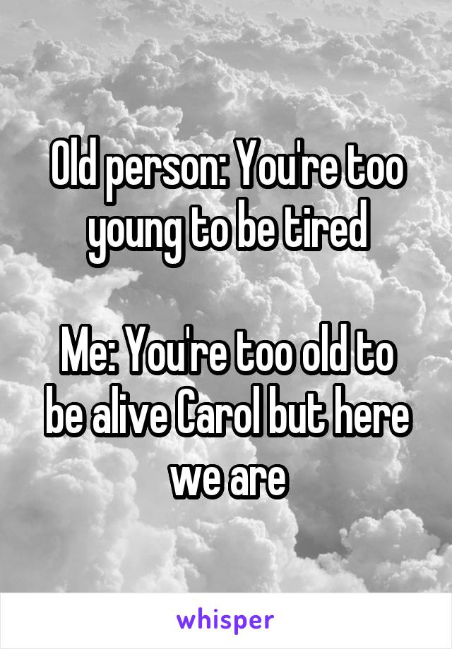 Old person: You're too young to be tired

Me: You're too old to be alive Carol but here we are