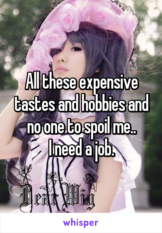 All these expensive tastes and hobbies and no one to spoil me..
I need a job.