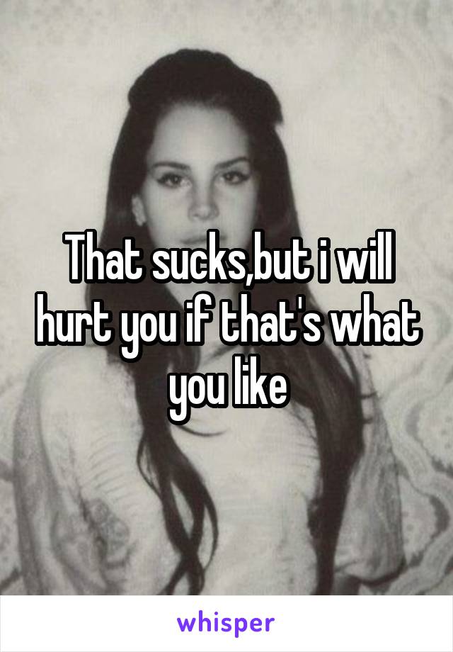 That sucks,but i will hurt you if that's what you like