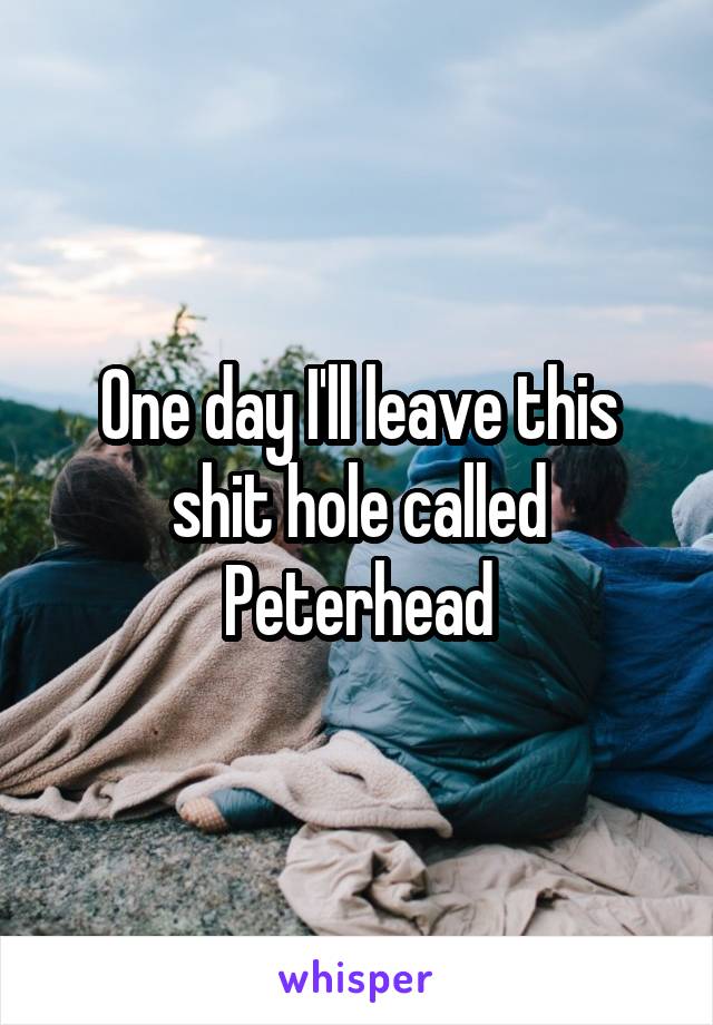 One day I'll leave this shit hole called Peterhead