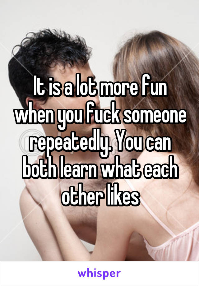 It is a lot more fun when you fuck someone repeatedly. You can both learn what each other likes