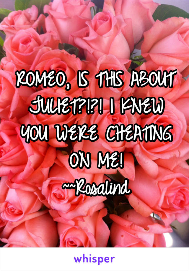 ROMEO, IS THIS ABOUT JULIET?!?! I KNEW YOU WERE CHEATING ON ME!
~~Rosalind