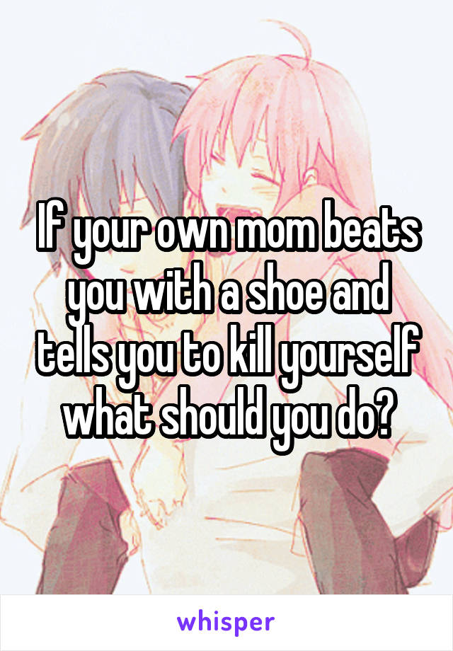 If your own mom beats you with a shoe and tells you to kill yourself what should you do?