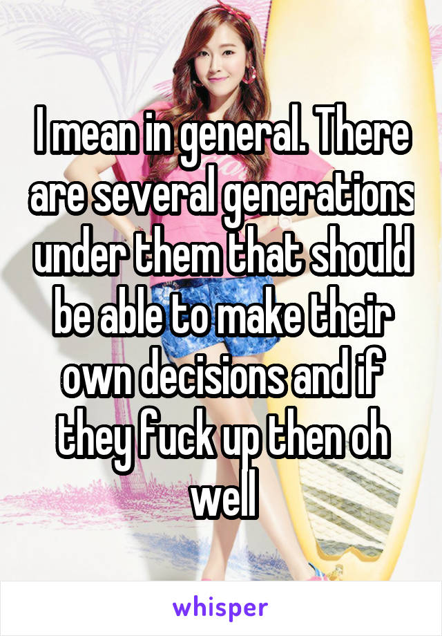 I mean in general. There are several generations under them that should be able to make their own decisions and if they fuck up then oh well