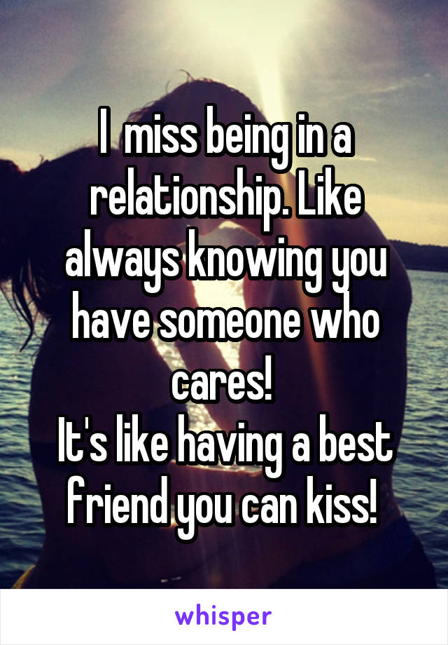 I  miss being in a relationship. Like always knowing you have someone who cares! 
It's like having a best friend you can kiss! 