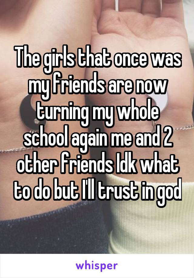 The girls that once was my friends are now turning my whole school again me and 2 other friends Idk what to do but I'll trust in god 