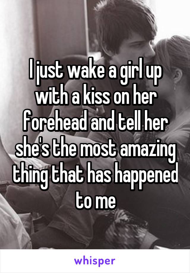 I just wake a girl up with a kiss on her forehead and tell her she's the most amazing thing that has happened to me