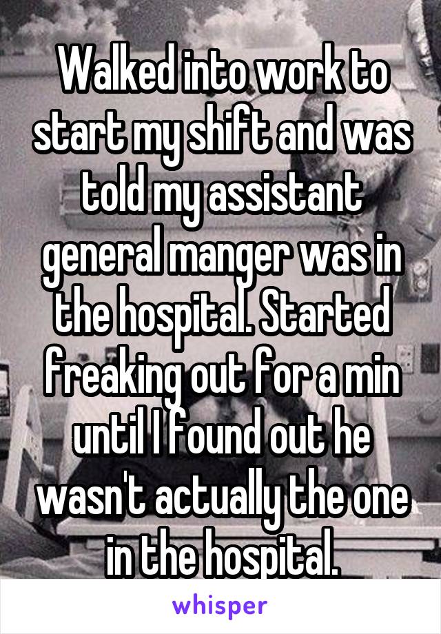 Walked into work to start my shift and was told my assistant general manger was in the hospital. Started freaking out for a min until I found out he wasn't actually the one in the hospital.