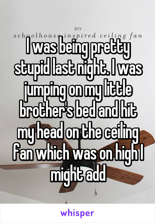 I was being pretty stupid last night. I was jumping on my little brother's bed and hit my head on the ceiling fan which was on high I might add