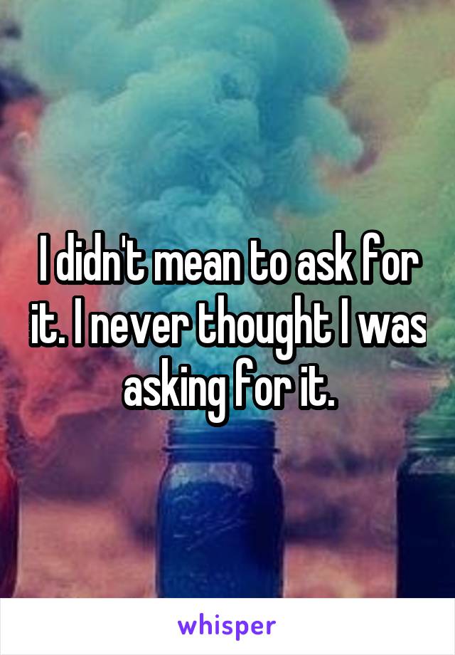 I didn't mean to ask for it. I never thought I was asking for it.