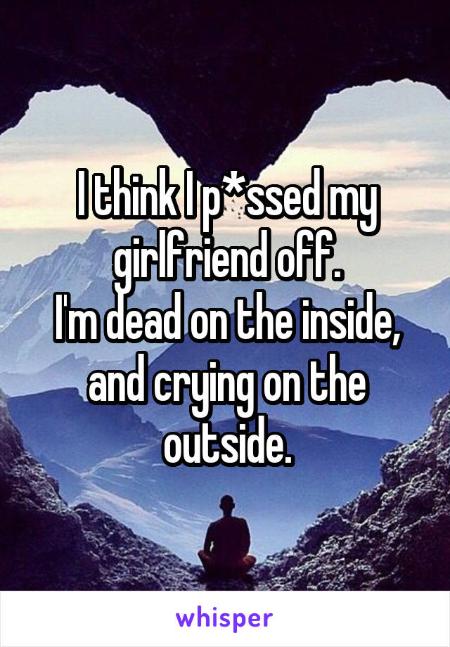 I think I p*ssed my girlfriend off.
I'm dead on the inside, and crying on the outside.