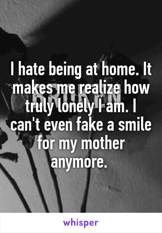 I hate being at home. It makes me realize how truly lonely I am. I can't even fake a smile for my mother anymore. 