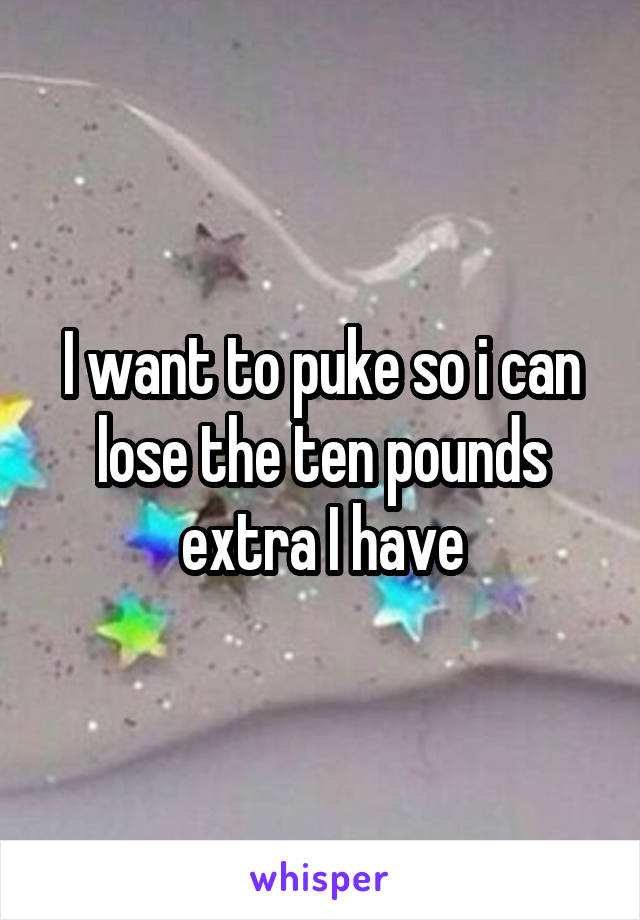 I want to puke so i can lose the ten pounds extra I have