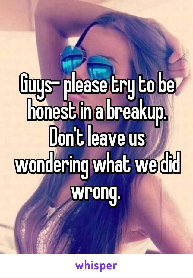 Guys- please try to be honest in a breakup. Don't leave us wondering what we did wrong. 