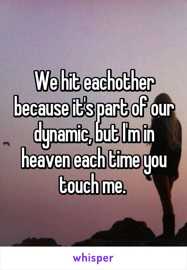 We hit eachother because it's part of our dynamic, but I'm in heaven each time you touch me. 