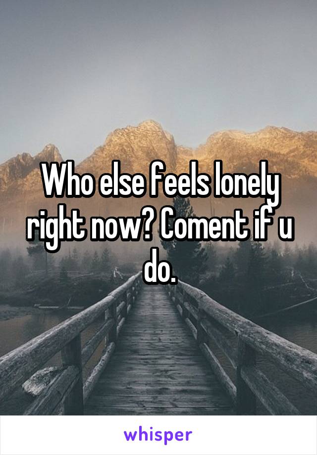 Who else feels lonely right now? Coment if u do.