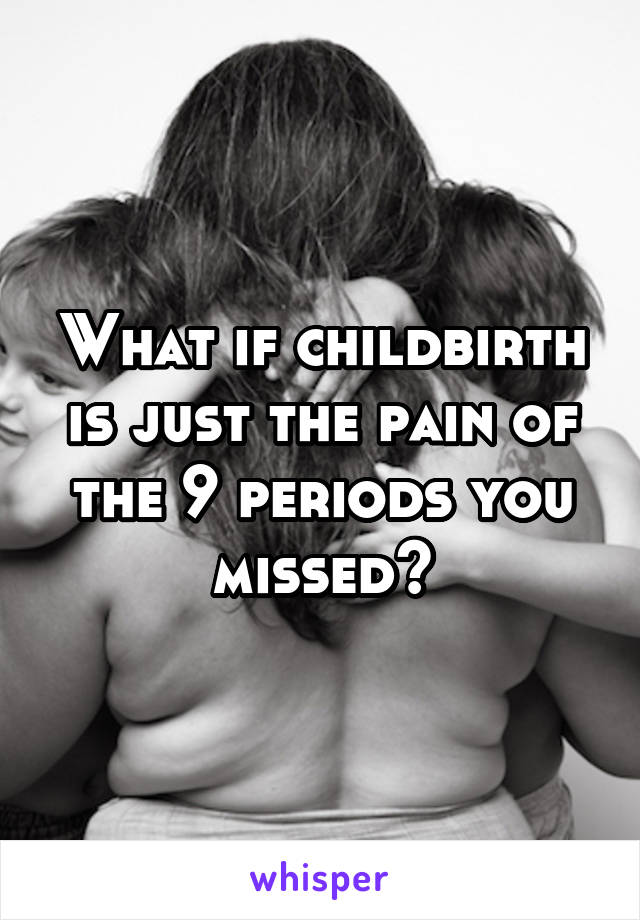 What if childbirth is just the pain of the 9 periods you missed?