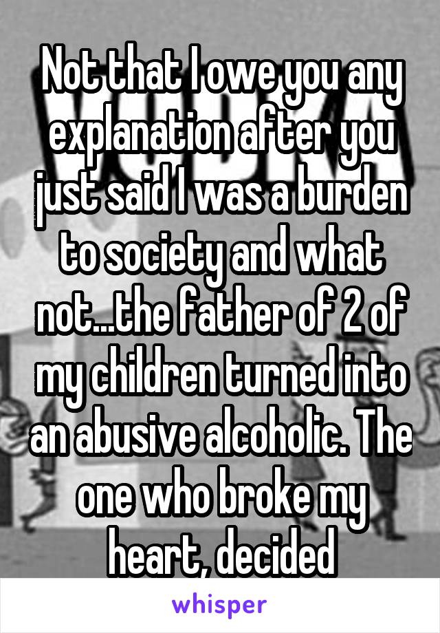 Not that I owe you any explanation after you just said I was a burden to society and what not...the father of 2 of my children turned into an abusive alcoholic. The one who broke my heart, decided