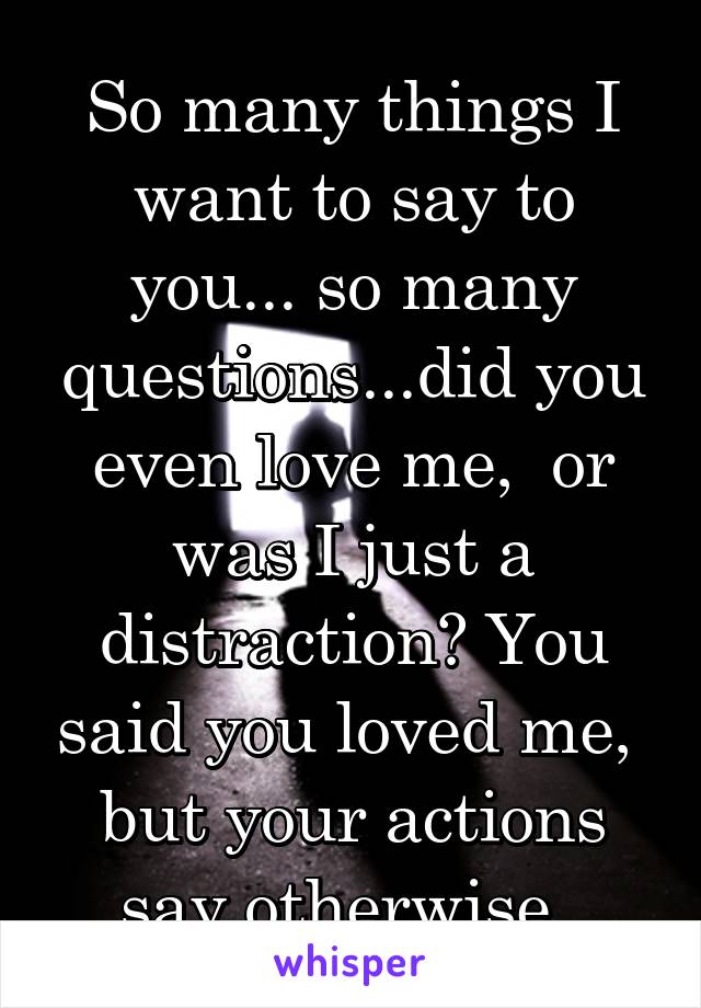 So many things I want to say to you... so many questions...did you even love me,  or was I just a distraction? You said you loved me,  but your actions say otherwise. 