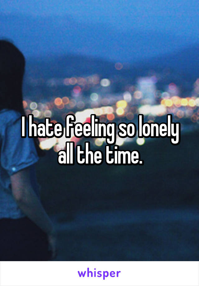 I hate feeling so lonely all the time.