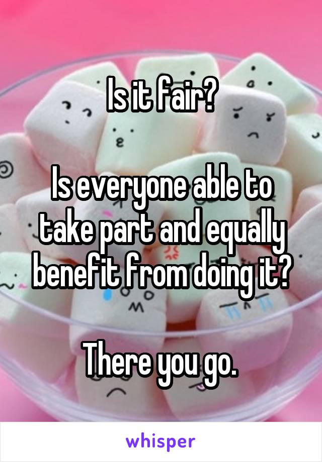 Is it fair?

Is everyone able to take part and equally benefit from doing it?

There you go. 