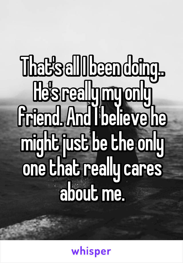 That's all I been doing.. He's really my only friend. And I believe he might just be the only one that really cares about me.