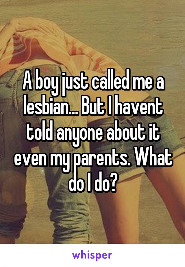 A boy just called me a lesbian... But I havent told anyone about it even my parents. What do I do?