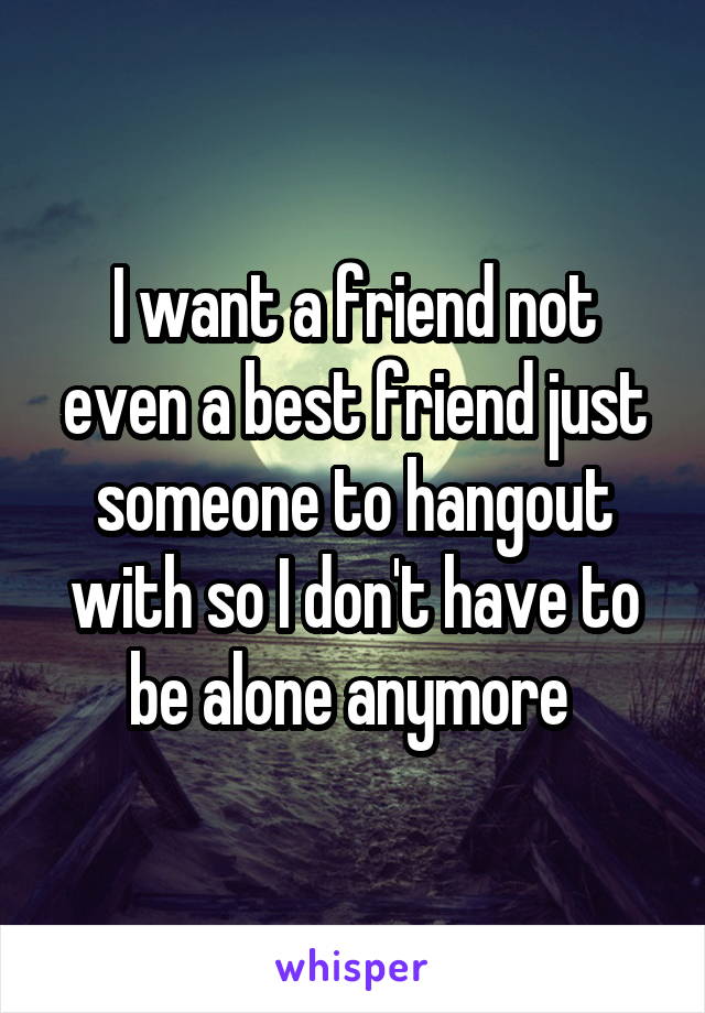 I want a friend not even a best friend just someone to hangout with so I don't have to be alone anymore 