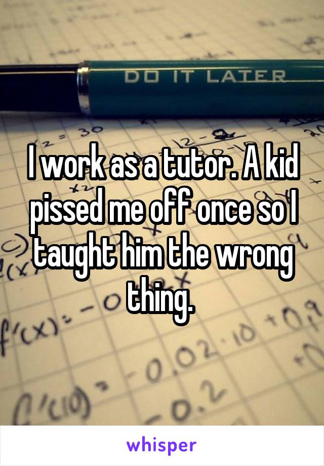 I work as a tutor. A kid pissed me off once so I taught him the wrong thing. 