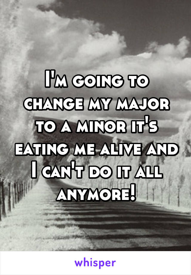 I'm going to change my major to a minor it's eating me alive and I can't do it all anymore!