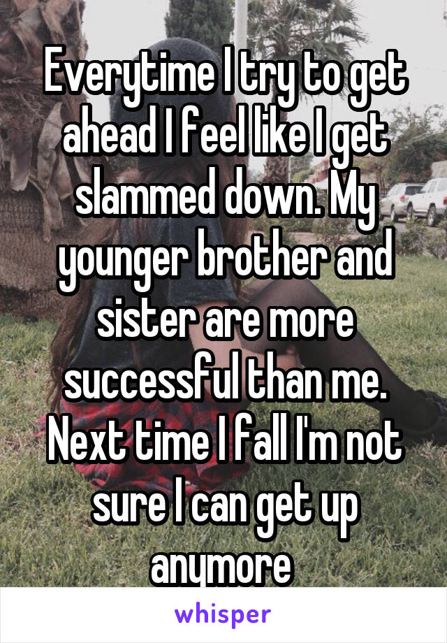 Everytime I try to get ahead I feel like I get slammed down. My younger brother and sister are more successful than me. Next time I fall I'm not sure I can get up anymore 