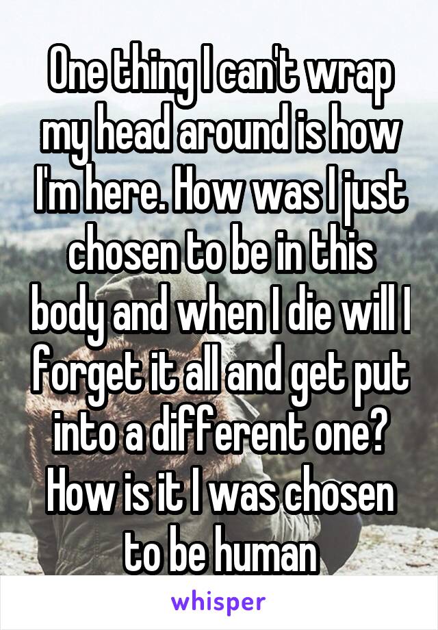 One thing I can't wrap my head around is how I'm here. How was I just chosen to be in this body and when I die will I forget it all and get put into a different one? How is it I was chosen to be human