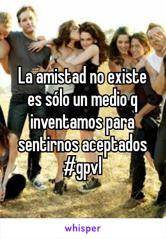 La amistad no existe es sólo un medio q inventamos para sentirnos aceptados #gpvl