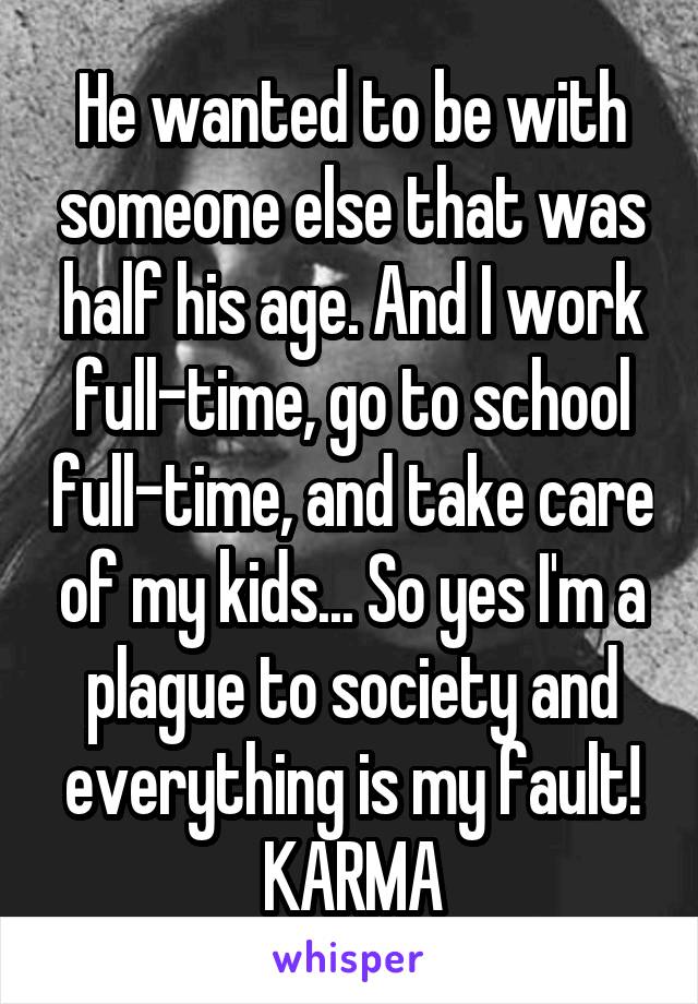 He wanted to be with someone else that was half his age. And I work full-time, go to school full-time, and take care of my kids... So yes I'm a plague to society and everything is my fault! KARMA