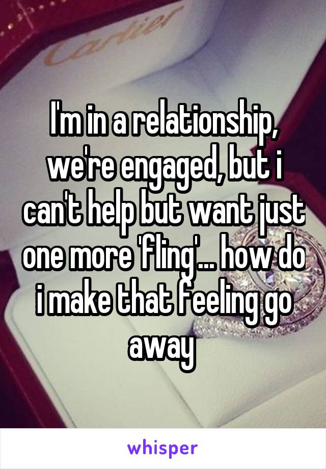 I'm in a relationship, we're engaged, but i can't help but want just one more 'fling'... how do i make that feeling go away 