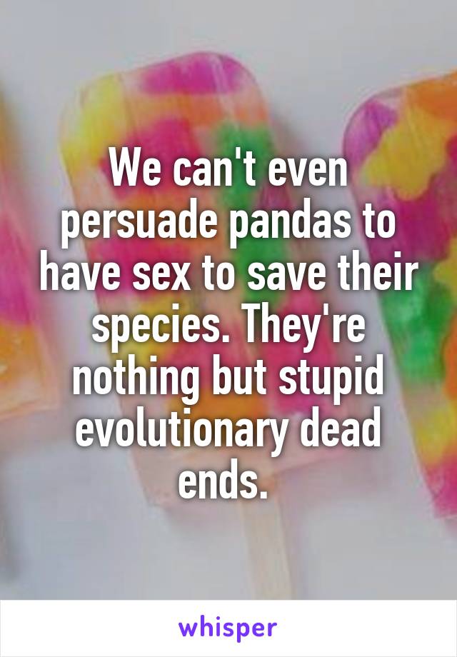 We can't even persuade pandas to have sex to save their species. They're nothing but stupid evolutionary dead ends. 