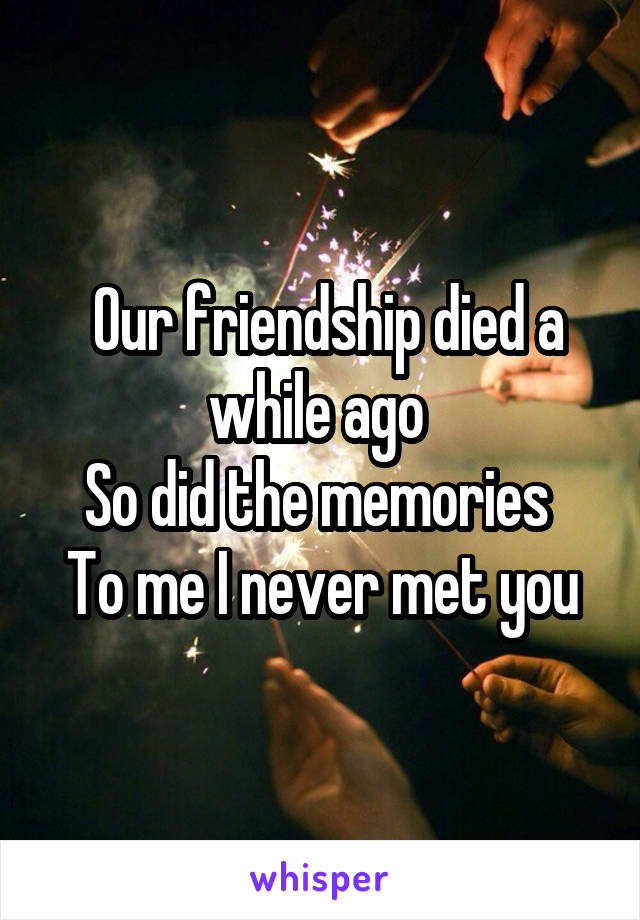  Our friendship died a while ago 
So did the memories 
To me I never met you