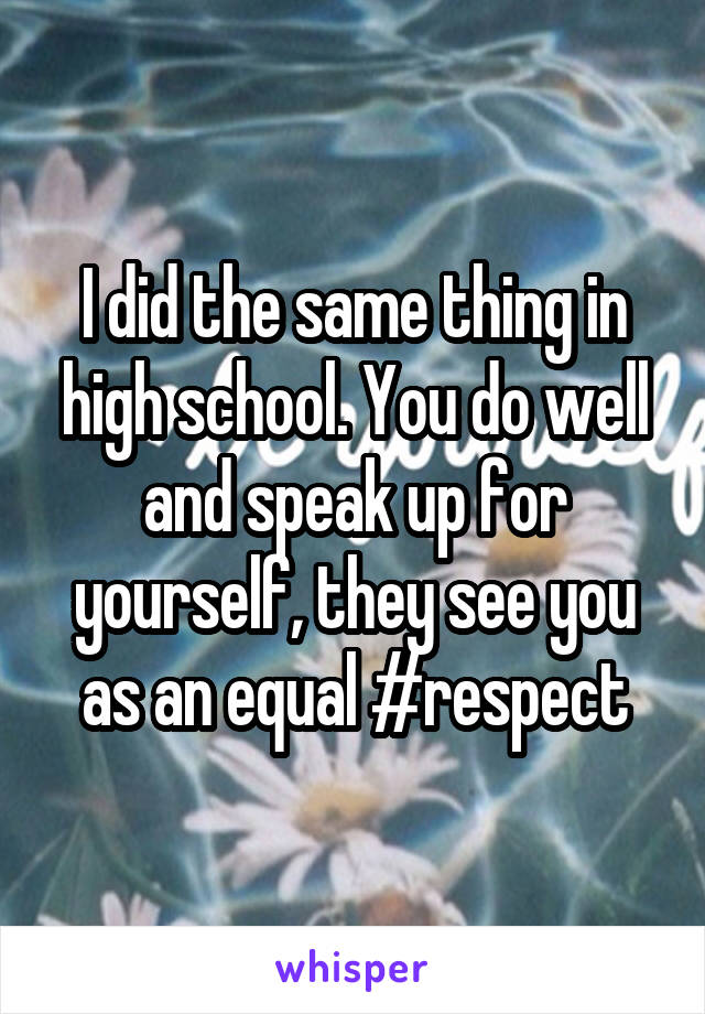 I did the same thing in high school. You do well and speak up for yourself, they see you as an equal #respect