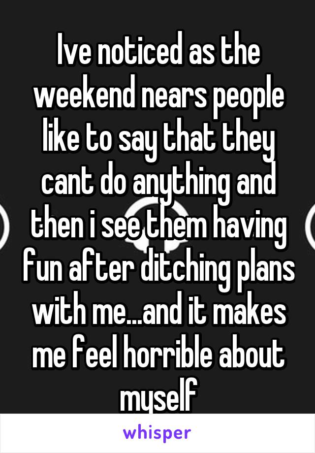 Ive noticed as the weekend nears people like to say that they cant do anything and then i see them having fun after ditching plans with me...and it makes me feel horrible about myself