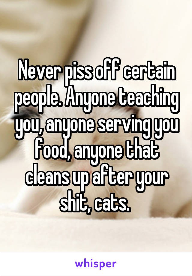 Never piss off certain people. Anyone teaching you, anyone serving you food, anyone that cleans up after your shit, cats. 