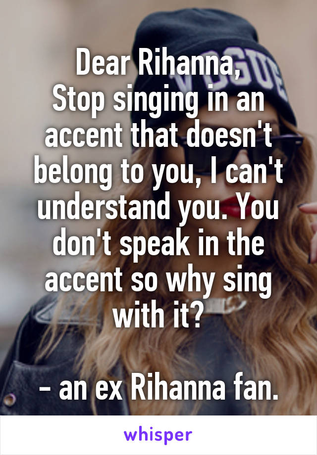 Dear Rihanna,
Stop singing in an accent that doesn't belong to you, I can't understand you. You don't speak in the accent so why sing with it?

- an ex Rihanna fan.