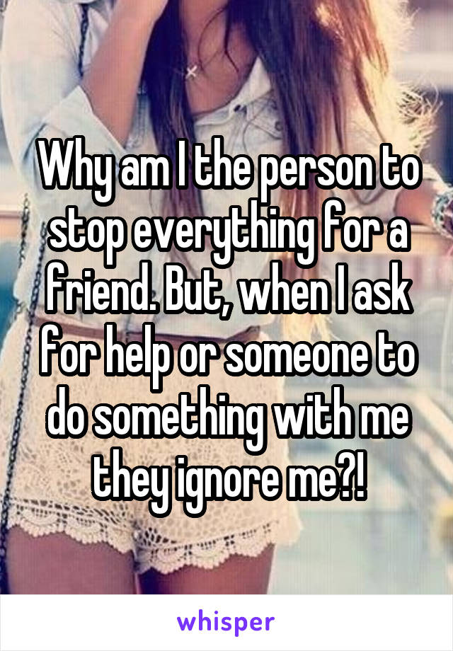 Why am I the person to stop everything for a friend. But, when I ask for help or someone to do something with me they ignore me?!