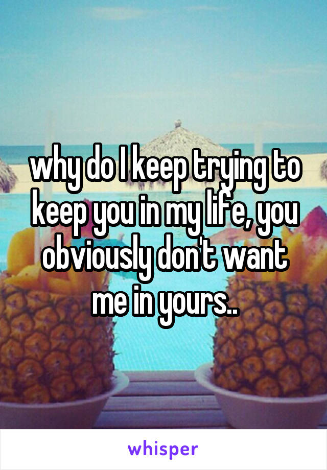 why do I keep trying to keep you in my life, you obviously don't want me in yours..