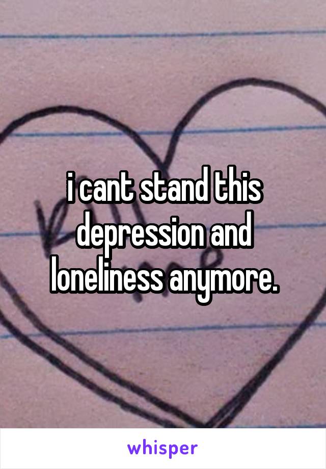 i cant stand this depression and loneliness anymore.