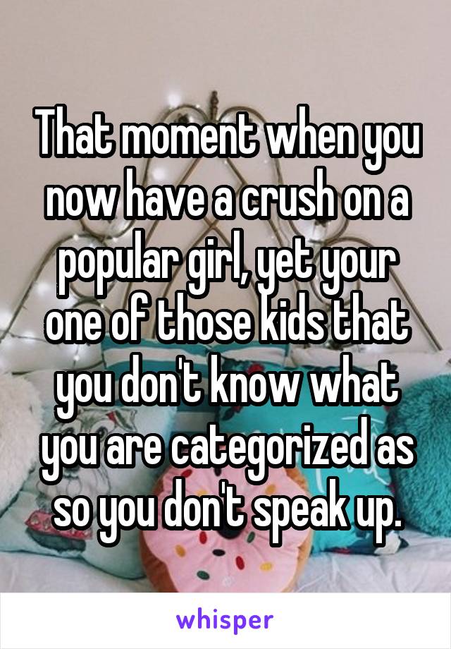 That moment when you now have a crush on a popular girl, yet your one of those kids that you don't know what you are categorized as so you don't speak up.