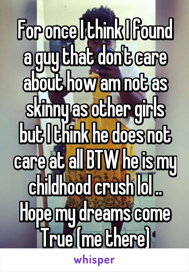 For once I think I found a guy that don't care about how am not as skinny as other girls but I think he does not care at all BTW he is my childhood crush lol .. Hope my dreams come
True (me there)